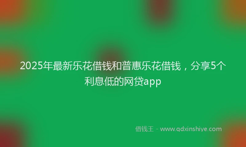 2025年最新乐花借钱和普惠乐花借钱，分享5个利息低的网贷app