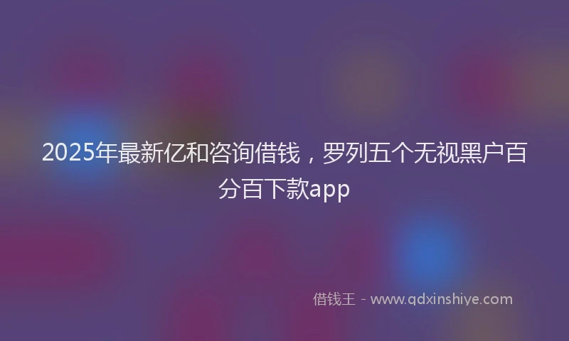 2025年最新亿和咨询借钱，罗列五个无视黑户百分百下款app