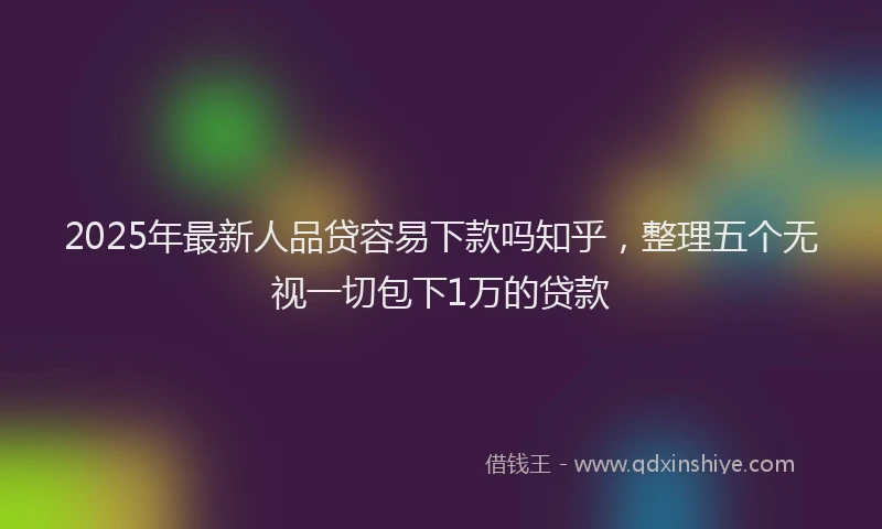 2025年最新人品贷容易下款吗知乎，整理五个无视一切包下1万的贷款