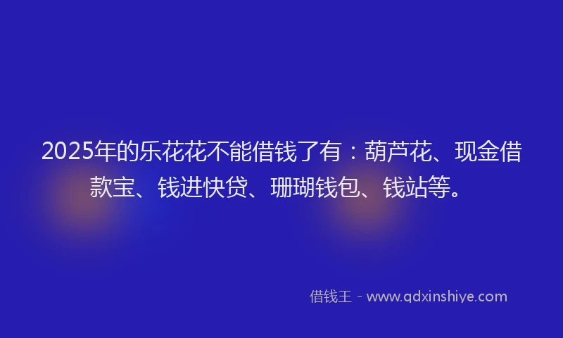 2025年的乐花花不能借钱了有：葫芦花、现金借款宝、钱进快贷、珊瑚钱包、钱站等。
