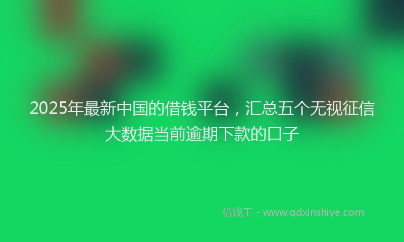 2025年最新中国的借钱平台，汇总五个无视征信大数据当前逾期下款的口子