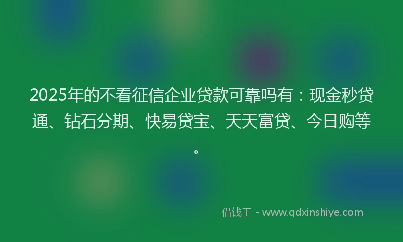 2025年的不看征信企业贷款可靠吗有：现金秒贷通、钻石分期、快易贷宝、天天富贷、今日购等。