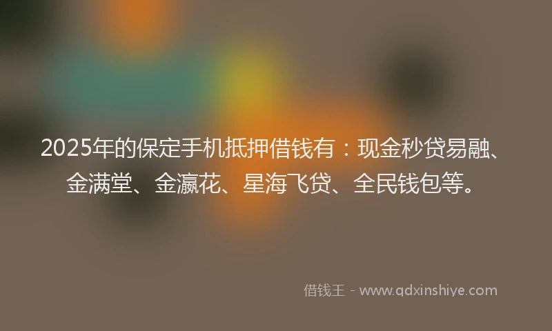 2025年的保定手机抵押借钱有：现金秒贷易融、金满堂、金瀛花、星海飞贷、全民钱包等。