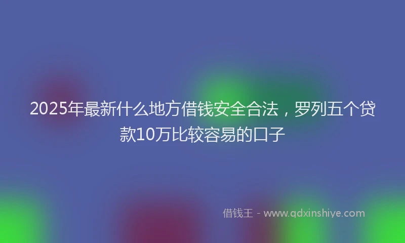2025年最新什么地方借钱安全合法，罗列五个贷款10万比较容易的口子