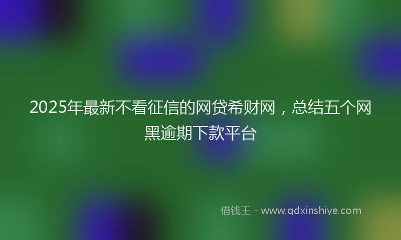 2025年最新不看征信的网贷希财网，总结五个网黑逾期下款平台
