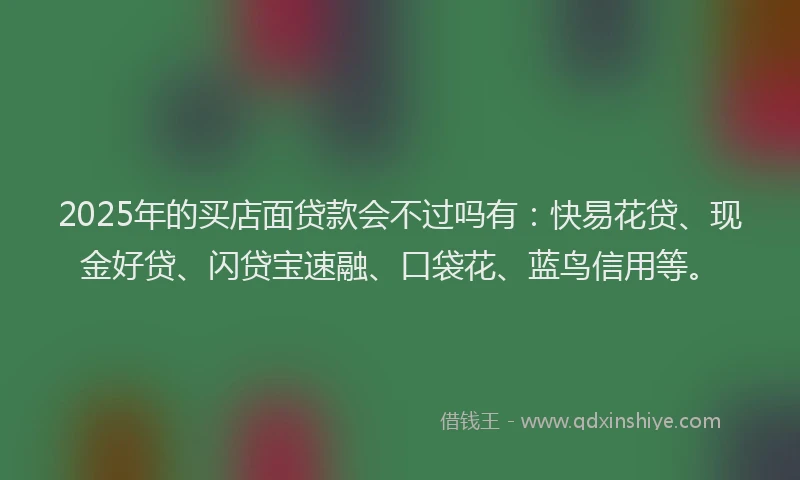 2025年的买店面贷款会不过吗有：快易花贷、现金好贷、闪贷宝速融、口袋花、蓝鸟信用等。