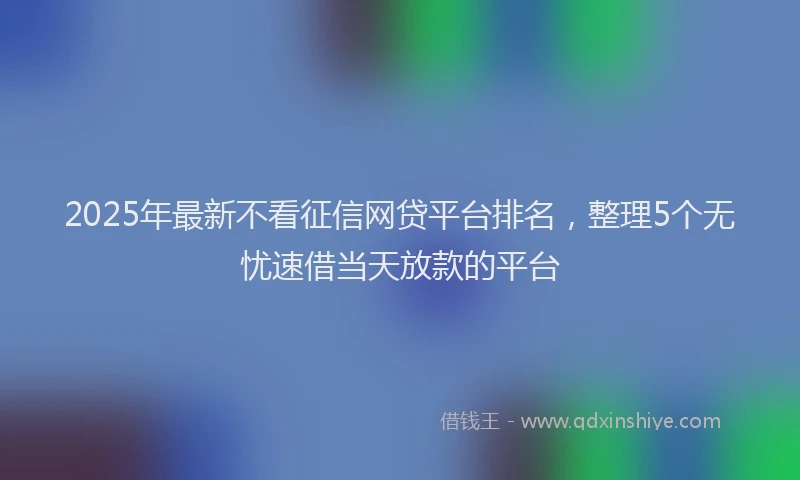 2025年最新不看征信网贷平台排名，整理5个无忧速借当天放款的平台
