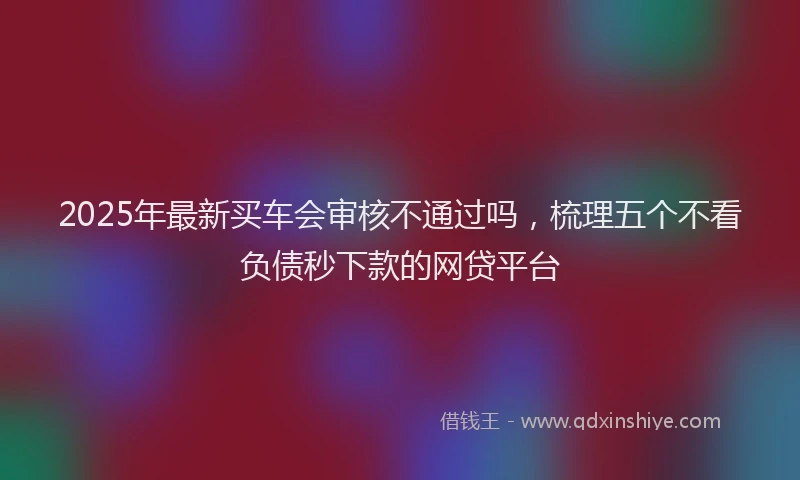 2025年最新买车会审核不通过吗，梳理五个不看负债秒下款的网贷平台