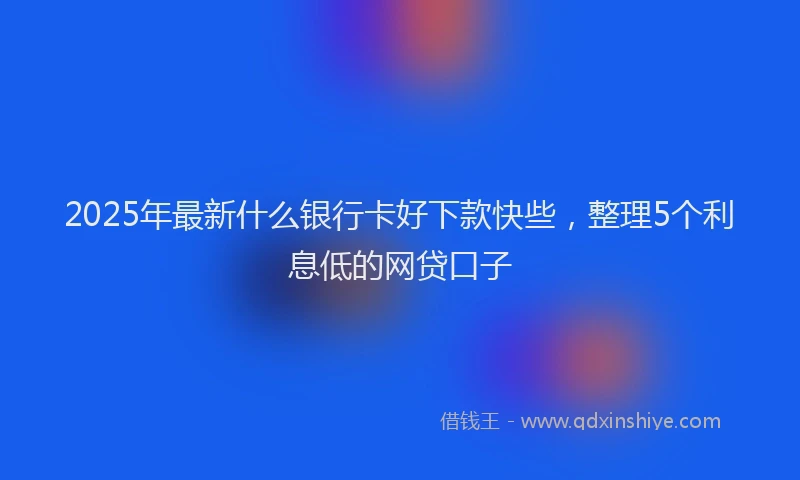 2025年最新什么银行卡好下款快些，整理5个利息低的网贷口子