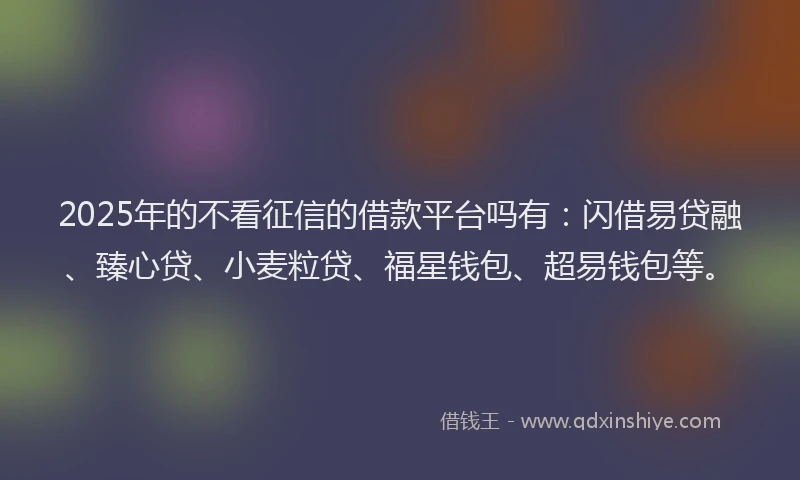 2025年的不看征信的借款平台吗有：闪借易贷融、臻心贷、小麦粒贷、福星钱包、超易钱包等。