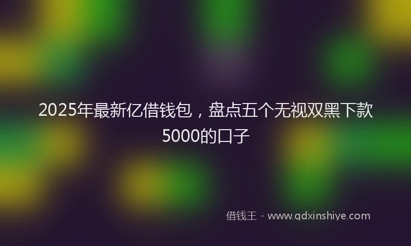 2025年最新亿借钱包，盘点五个无视双黑下款5000的口子