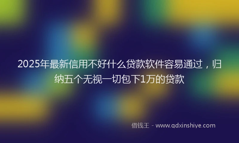 2025年最新信用不好什么贷款软件容易通过，归纳五个无视一切包下1万的贷款