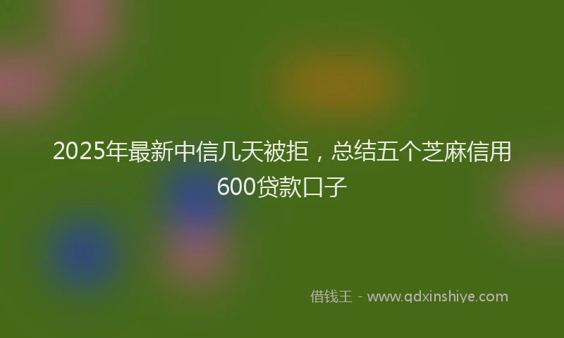2025年最新中信几天被拒，总结五个芝麻信用600贷款口子