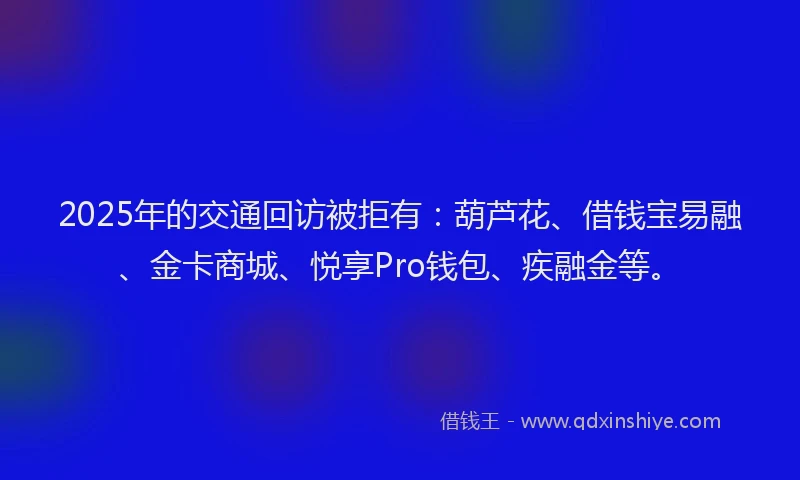 2025年的交通回访被拒有：葫芦花、借钱宝易融、金卡商城、悦享Pro钱包、疾融金等。