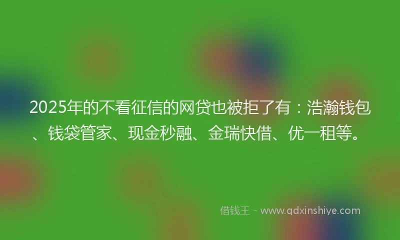 2025年的不看征信的网贷也被拒了有：浩瀚钱包、钱袋管家、现金秒融、金瑞快借、优一租等。
