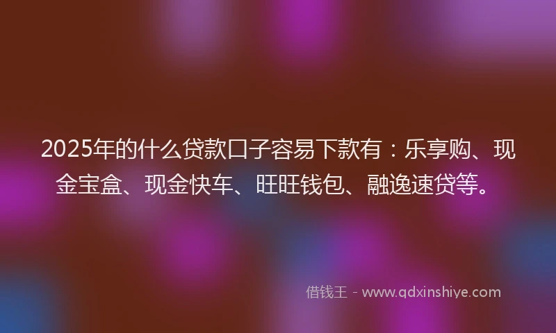 2025年的什么贷款口子容易下款有：乐享购、现金宝盒、现金快车、旺旺钱包、融逸速贷等。