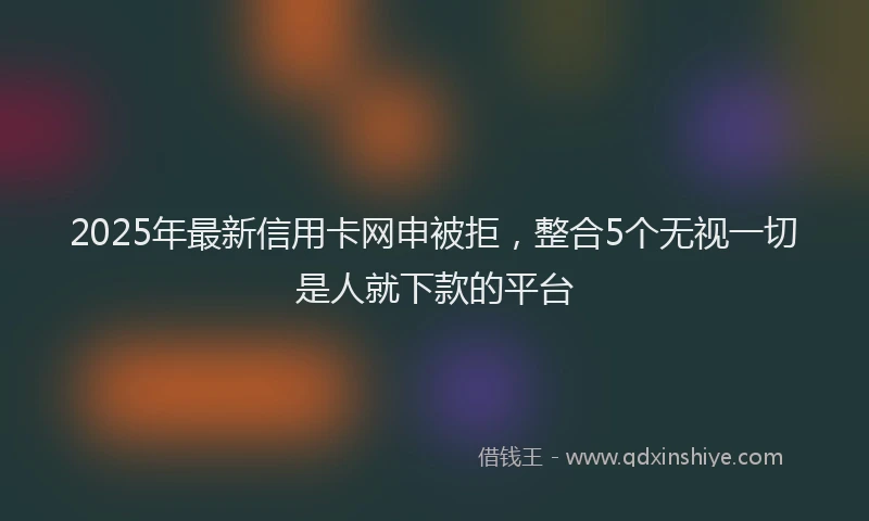 2025年最新信用卡网申被拒，整合5个无视一切是人就下款的平台
