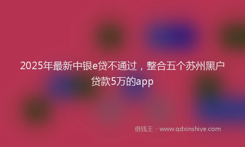 2025年最新中银e贷不通过，整合五个苏州黑户贷款5万的app