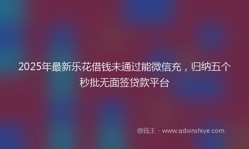 2025年最新乐花借钱未通过能微信充，归纳五个秒批无面签贷款平台