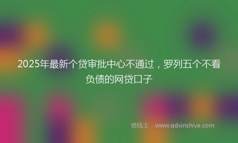 2025年最新个贷审批中心不通过，罗列五个不看负债的网贷口子