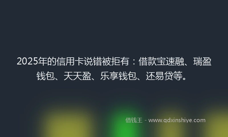 2025年的信用卡说错被拒有：借款宝速融、瑞盈钱包、天天盈、乐享钱包、还易贷等。