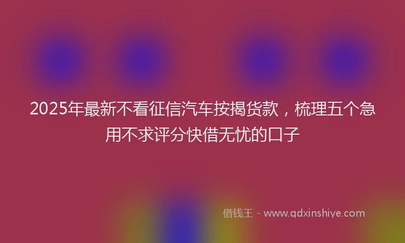 2025年最新不看征信汽车按揭货款，梳理五个急用不求评分快借无忧的口子
