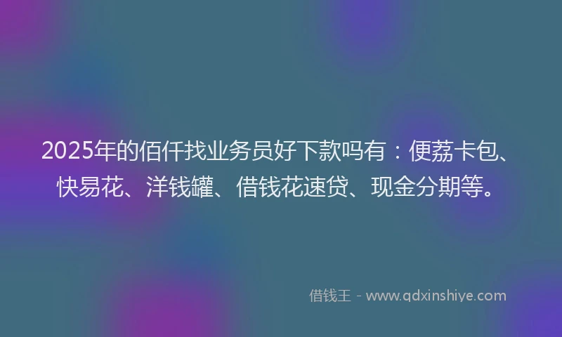 2025年的佰仟找业务员好下款吗有：便荔卡包、快易花、洋钱罐、借钱花速贷、现金分期等。