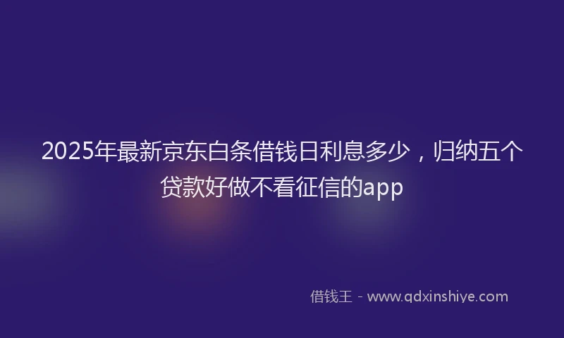 2025年最新京东白条借钱日利息多少，归纳五个贷款好做不看征信的app