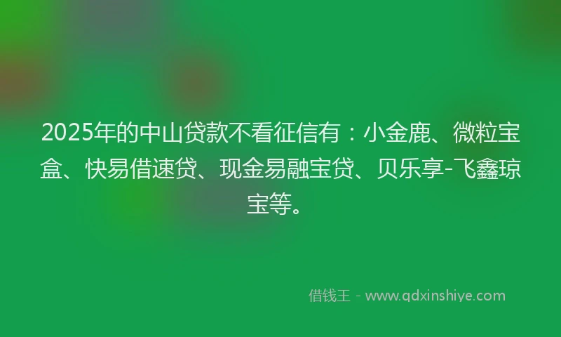 2025年的中山贷款不看征信有：小金鹿、微粒宝盒、快易借速贷、现金易融宝贷、贝乐享-飞鑫琼宝等。