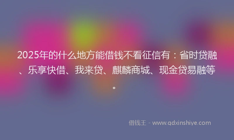 2025年的什么地方能借钱不看征信有：省时贷融、乐享快借、我来贷、麒麟商城、现金贷易融等。