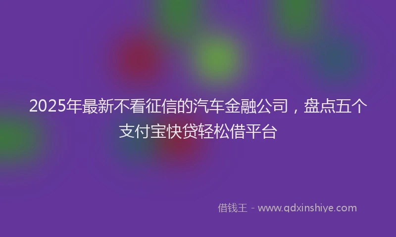 2025年最新不看征信的汽车金融公司，盘点五个支付宝快贷轻松借平台