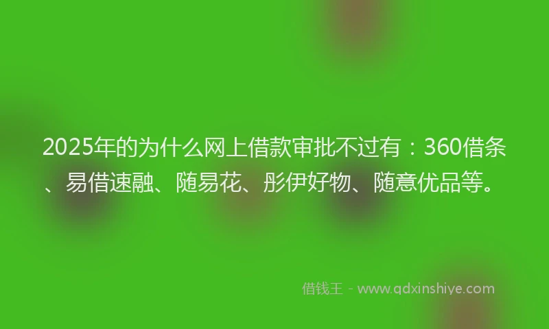 2025年的为什么网上借款审批不过有：360借条、易借速融、随易花、彤伊好物、随意优品等。