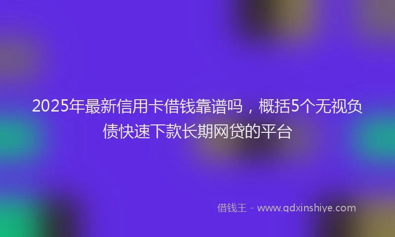 2025年最新信用卡借钱靠谱吗，概括5个无视负债快速下款长期网贷的平台
