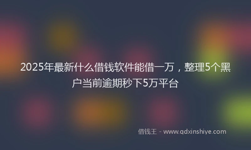 2025年最新什么借钱软件能借一万，整理5个黑户当前逾期秒下5万平台