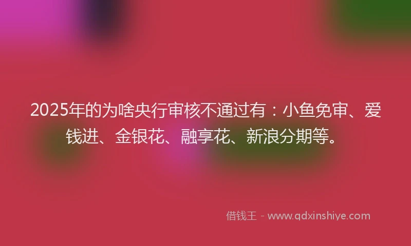 2025年的为啥央行审核不通过有：小鱼免审、爱钱进、金银花、融享花、新浪分期等。