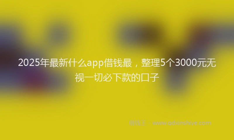 2025年最新什么app借钱最，整理5个3000元无视一切必下款的口子