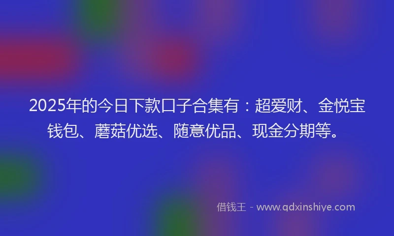 2025年的今日下款口子合集有：超爱财、金悦宝钱包、蘑菇优选、随意优品、现金分期等。