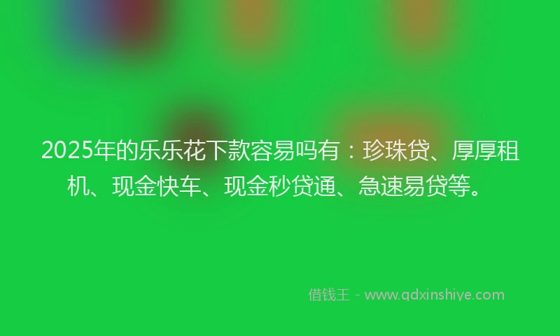 2025年的乐乐花下款容易吗有：珍珠贷、厚厚租机、现金快车、现金秒贷通、急速易贷等。