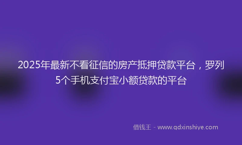 2025年最新不看征信的房产抵押贷款平台，罗列5个手机支付宝小额贷款的平台