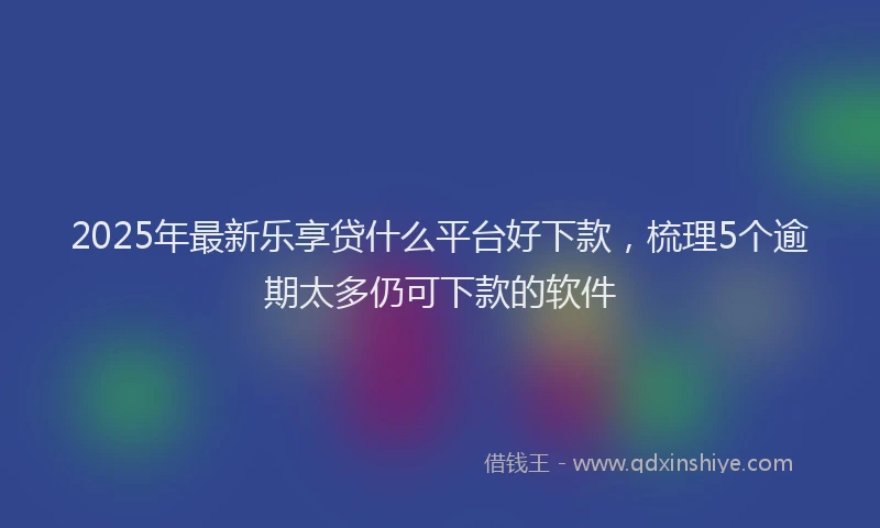 2025年最新乐享贷什么平台好下款，梳理5个逾期太多仍可下款的软件