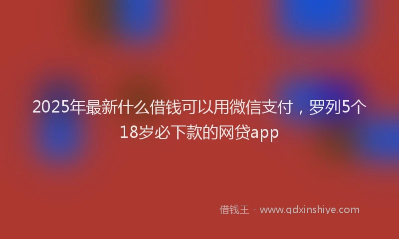 2025年最新什么借钱可以用微信支付，罗列5个18岁必下款的网贷app