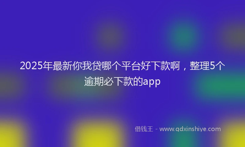 2025年最新你我贷哪个平台好下款啊，整理5个逾期必下款的app