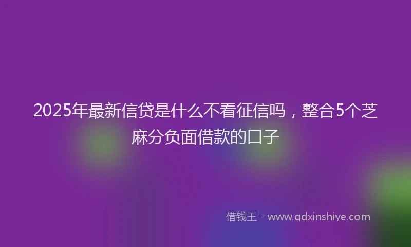 2025年最新信贷是什么不看征信吗，整合5个芝麻分负面借款的口子