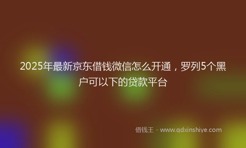2025年最新京东借钱微信怎么开通，罗列5个黑户可以下的贷款平台