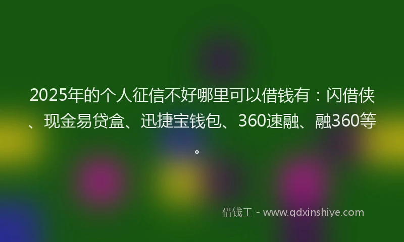 2025年的个人征信不好哪里可以借钱有：闪借侠、现金易贷盒、迅捷宝钱包、360速融、融360等。
