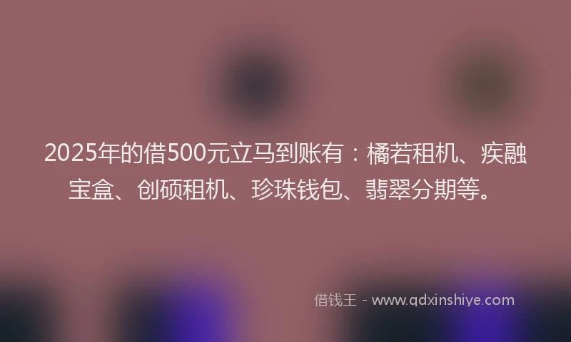 2025年的借500元立马到账有：橘若租机、疾融宝盒、创硕租机、珍珠钱包、翡翠分期等。