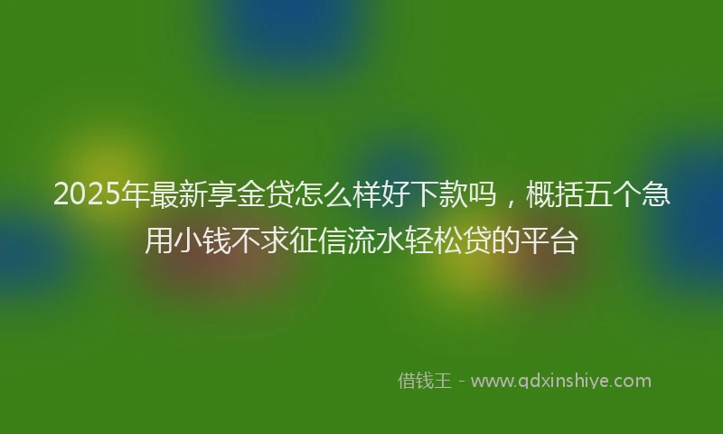 2025年最新享金贷怎么样好下款吗，概括五个急用小钱不求征信流水轻松贷的平台
