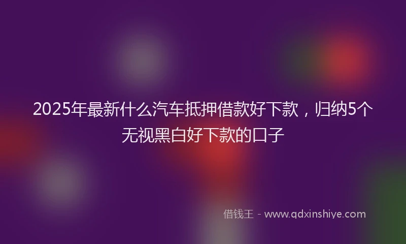 2025年最新什么汽车抵押借款好下款，归纳5个无视黑白好下款的口子