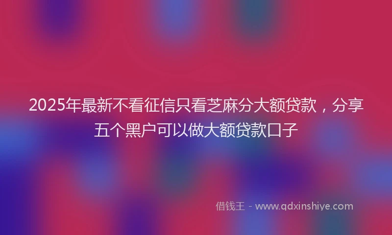 2025年最新不看征信只看芝麻分大额贷款，分享五个黑户可以做大额贷款口子