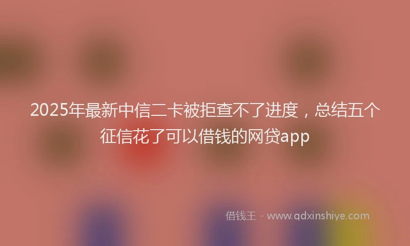 2025年最新中信二卡被拒查不了进度，总结五个征信花了可以借钱的网贷app